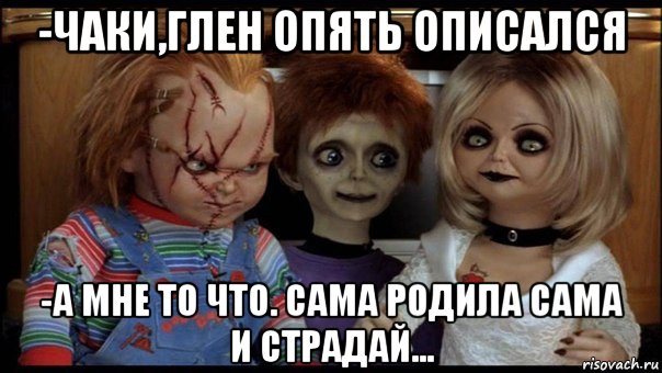 -чаки,глен опять описался -а мне то что. сама родила сама и страдай...