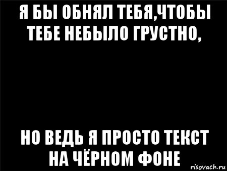 я бы обнял тебя,чтобы тебе небыло грустно, но ведь я просто текст на чёрном фоне, Мем Черный фон