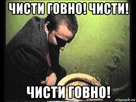 чисти говно! чисти! чисти говно!