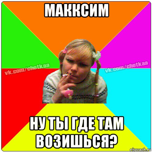 макксим ну ты где там возишься?