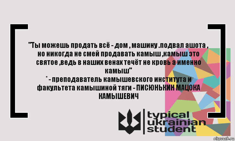 "Ты можешь продать всё - дом , машину .подвал ашота , но никогда не смей продавать камыш ,камыш это святое ,ведь в наших венах течёт не кровь а именно камыш"
* - преподаватель камышевского института и факультета камышиной тяги - ПИСЮНЬКИН МАЦОКА КАМЫШЕВИЧ