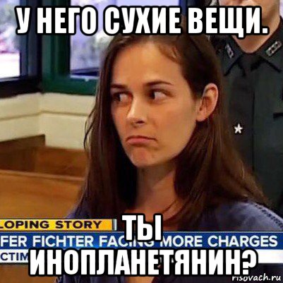 у него сухие вещи. ты инопланетянин?