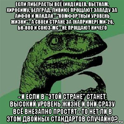 если либерасты всё (индейцев, вьетнам, хиросиму, белград, ливию) прощают западу за айфон и макдак - "комфортный уровень жизни" - а своей стране за (например) ми-26, бн-800 и союз-мс - не прощают ничего - и если в "этой стране" станет высокий уровень жизне и они сразу всё внезапно простят - то нет ли в этом двойных стандартов случайно?, Мем Филосораптор