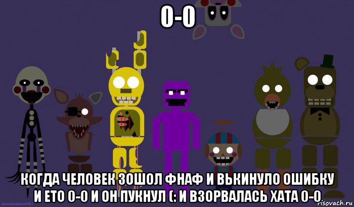 0-0 когда человек зошол фнаф и вькинуло ошибку и ето 0-0 и он пукнул (: и взорвалась хата 0-0