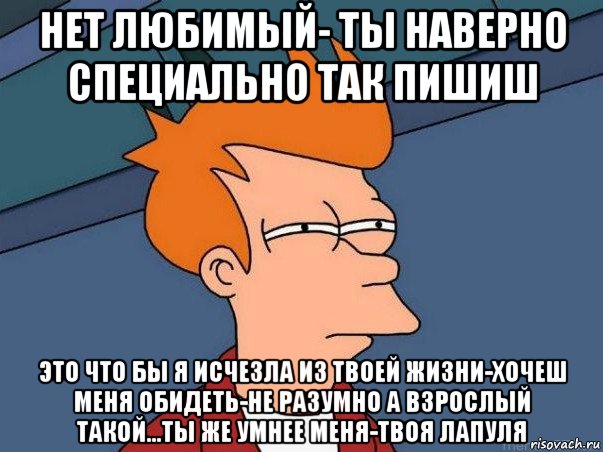 нет любимый- ты наверно специально так пишиш это что бы я исчезла из твоей жизни-хочеш меня обидеть-не разумно а взрослый такой...ты же умнее меня-твоя лапуля, Мем  Фрай (мне кажется или)