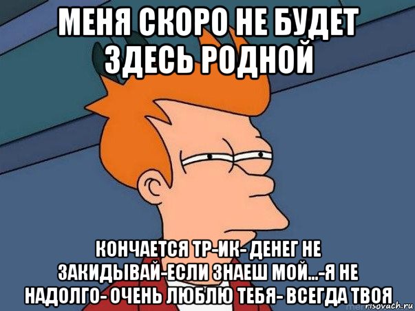 меня скоро не будет здесь родной кончается тр-ик- денег не закидывай-если знаеш мой...-я не надолго- очень люблю тебя- всегда твоя, Мем  Фрай (мне кажется или)