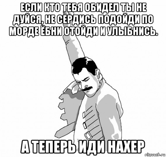 если кто тебя обидел ты не дуйся, не сердись подойди по морде ёбни отойди и улыбнись. а теперь иди нахер