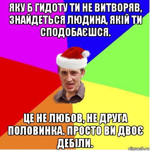 яку б гидоту ти не витворяв, знайдеться людина, якій ти сподобаєшся. це не любов, не друга половинка. просто ви двоє дебіли.