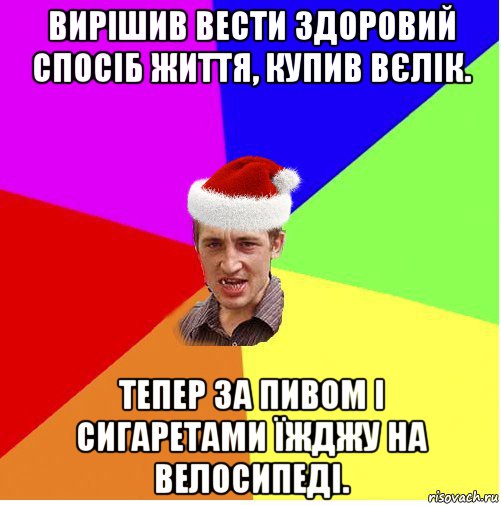 вирішив вести здоровий спосіб життя, купив вєлік. тепер за пивом і сигаретами їжджу на велосипеді.