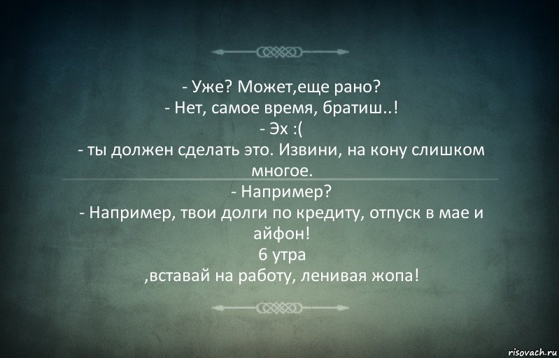 - Уже? Может,еще рано?
- Нет, самое время, братиш..!
- Эх :(
- ты должен сделать это. Извини, на кону слишком многое.
- Например?
- Например, твои долги по кредиту, отпуск в мае и айфон!
6 утра
,вставай на работу, ленивая жопа!, Комикс Игра слов 3