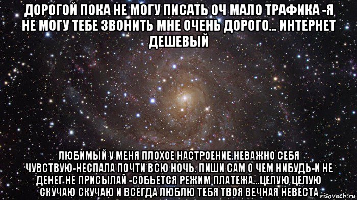 дорогой пока не могу писать оч мало трафика -я не могу тебе звонить мне очень дорого... интернет дешевый любимый у меня плохое настроение.неважно себя чувствую-неспала почти всю ночь. пиши сам о чем нибудь-и не денег не присылай -собьется режим платежа...целую целую скучаю скучаю и всегда люблю тебя твоя вечная невеста, Мем  Космос (офигенно)