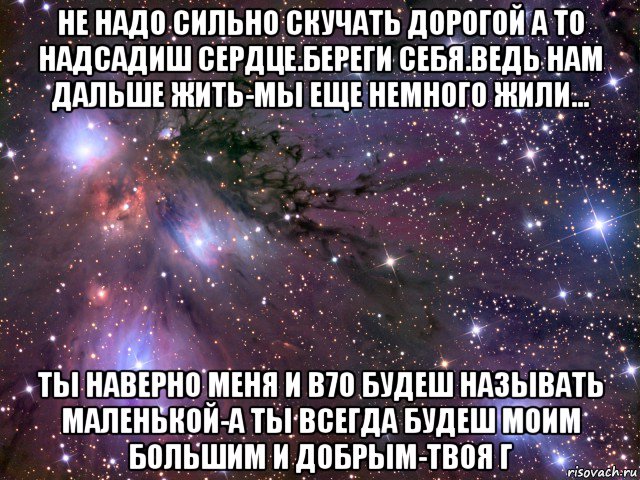 не надо сильно скучать дорогой а то надсадиш сердце.береги себя.ведь нам дальше жить-мы еще немного жили... ты наверно меня и в70 будеш называть маленькой-а ты всегда будеш моим большим и добрым-твоя г, Мем Космос