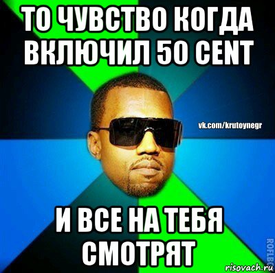 то чувство когда включил 50 cent и все на тебя смотрят