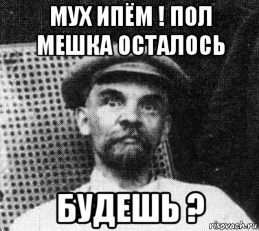 мух ипём ! пол мешка осталось будешь ?