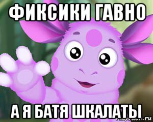 фиксики гавно а я батя шкалаты