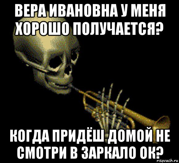 вера ивановна у меня хорошо получается? когда придёш домой не смотри в заркало ок?