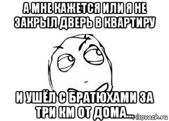 а мне кажется или я не закрыл дверь в квартиру и ушёл с братюхами за три км от дома..., Мем Мне кажется или