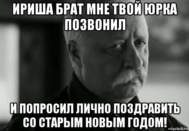 ириша брат мне твой юрка позвонил и попросил лично поздравить со старым новым годом!, Мем Не расстраивай Леонида Аркадьевича