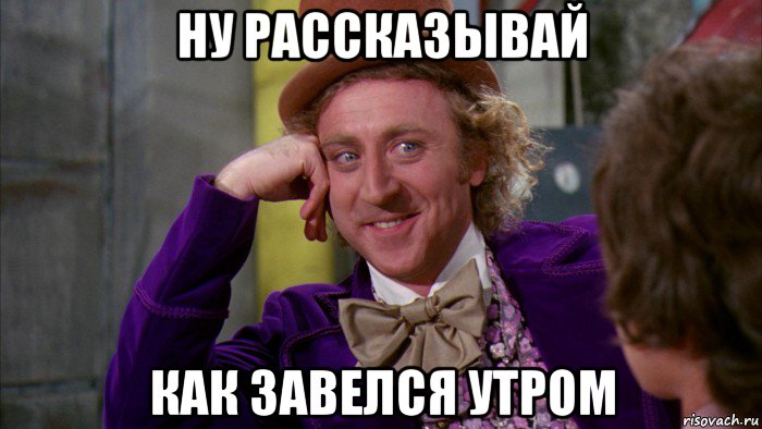 ну рассказывай как завелся утром, Мем Ну давай расскажи (Вилли Вонка)