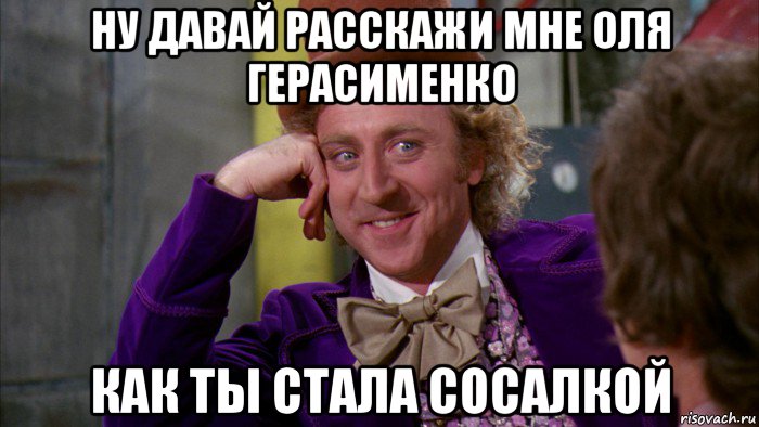 ну давай расскажи мне оля герасименко как ты стала сосалкой, Мем Ну давай расскажи (Вилли Вонка)