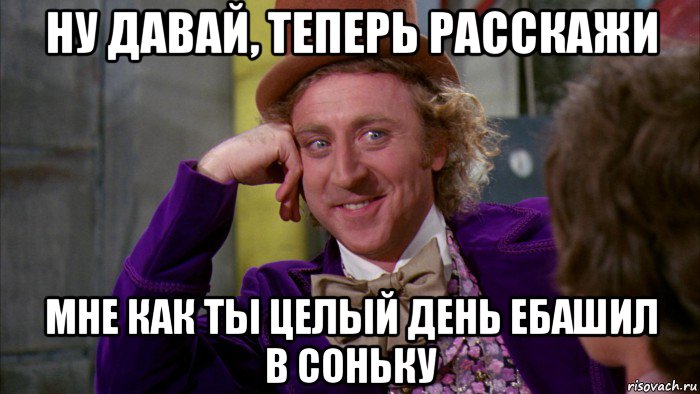 ну давай, теперь расскажи мне как ты целый день ебашил в соньку, Мем Ну давай расскажи (Вилли Вонка)