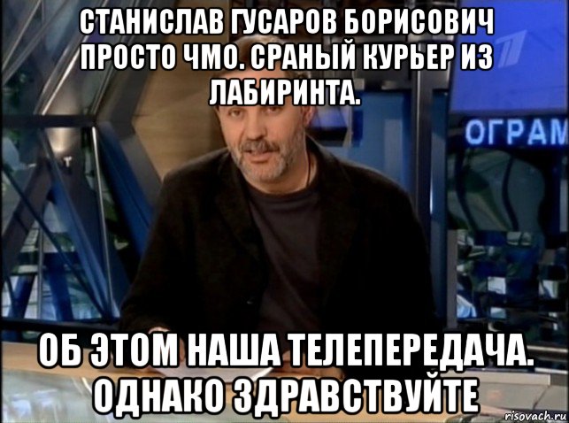 станислав гусаров борисович просто чмо. сраный курьер из лабиринта. об этом наша телепередача. однако здравствуйте, Мем Однако Здравствуйте