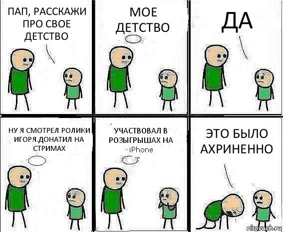 ПАП, РАССКАЖИ ПРО СВОЕ ДЕТСТВО МОЕ ДЕТСТВО ДА НУ Я СМОТРЕЛ РОЛИКИ ИГОРЯ.ДОНАТИЛ НА СТРИМАХ УЧАСТВОВАЛ В РОЗЫГРЫШАХ НА iPhone ЭТО БЫЛО АХРИНЕННО