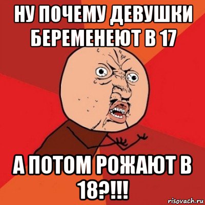 ну почему девушки беременеют в 17 а потом рожают в 18?!!!, Мем Почему