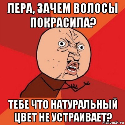 лера, зачем волосы покрасила? тебе что натуральный цвет не устраивает?, Мем Почему