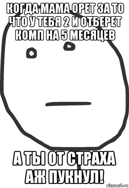 когда мама орет за то что у тебя 2 и отберет комп на 5 месяцев а ты от страха аж пукнул!