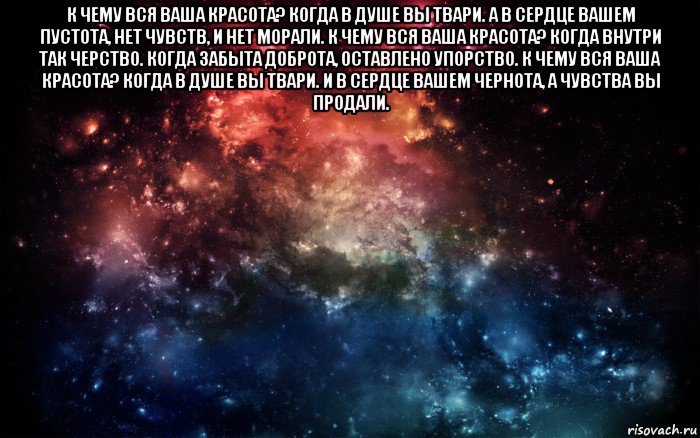 к чему вся ваша красота? когда в душе вы твари. а в сердце вашем пустота, нет чувств, и нет морали. к чему вся ваша красота? когда внутри так черство. когда забыта доброта, оставлено упорство. к чему вся ваша красота? когда в душе вы твари. и в сердце вашем чернота, а чувства вы продали. , Мем Просто космос