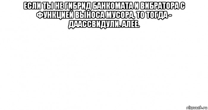 если ты не гибрид банкомата и вибратора с функцией выноса мусора, то тогда - даассвидули. алее. , Мем Пустой лист