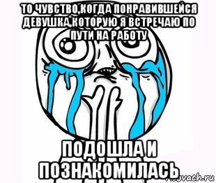 то чувство,когда понравившейся девушка,которую я встречаю по пути на работу подошла и познакомилась