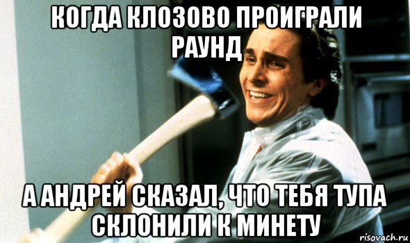 когда клозово проиграли раунд а андрей сказал, что тебя тупа склонили к минету