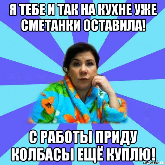 я тебе и так на кухне уже сметанки оставила! с работы приду колбасы ещё куплю!, Мем типичная мама