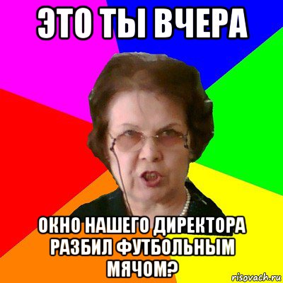 это ты вчера окно нашего директора разбил футбольным мячом?, Мем Типичная училка