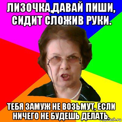 лизочка,давай пиши, сидит сложив руки. тебя замуж не возьмут, если ничего не будешь делать., Мем Типичная училка