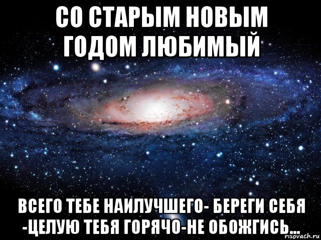 со старым новым годом любимый всего тебе наилучшего- береги себя -целую тебя горячо-не обожгись...