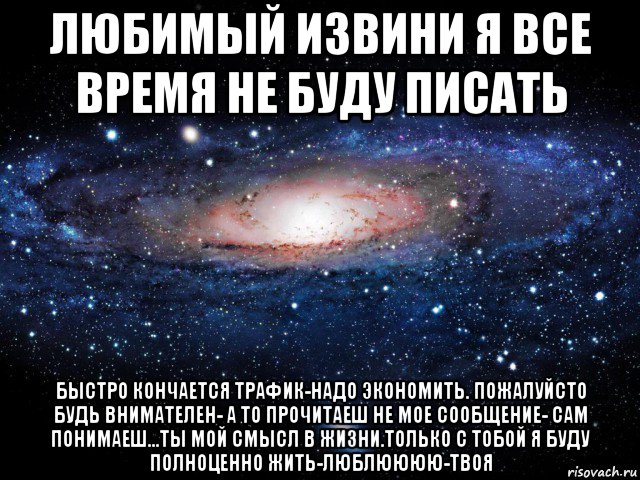 любимый извини я все время не буду писать быстро кончается трафик-надо экономить. пожалуйсто будь внимателен- а то прочитаеш не мое сообщение- сам понимаеш...ты мой смысл в жизни.только с тобой я буду полноценно жить-люблюююю-твоя, Мем Вселенная