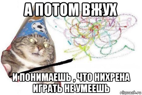 а потом вжух и понимаешь , что нихрена играть не умеешь, Мем Вжух