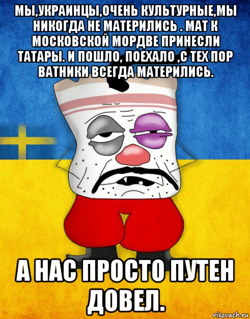 мы,украинцы,очень культурные,мы никогда не матерились . мат к московской мордве принесли татары. и пошло, поехало ,с тех пор ватники всегда матерились. а нас просто путен довел.