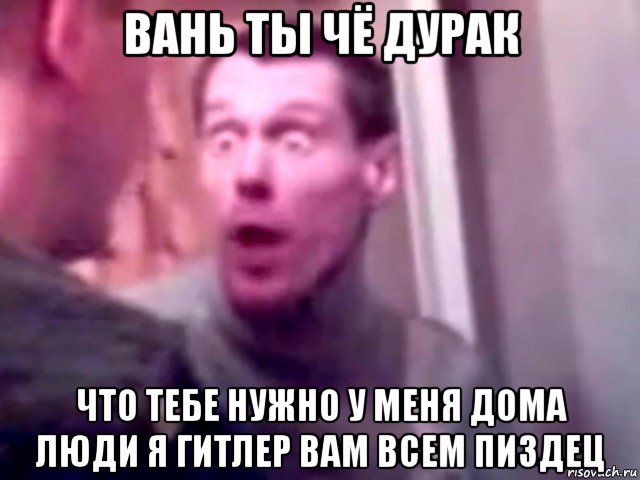 вань ты чё дурак что тебе нужно у меня дома люди я гитлер вам всем пиздец, Мем Запили