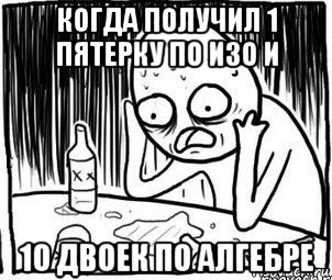 когда получил 1 пятерку по изо и 10 двоек по алгебре