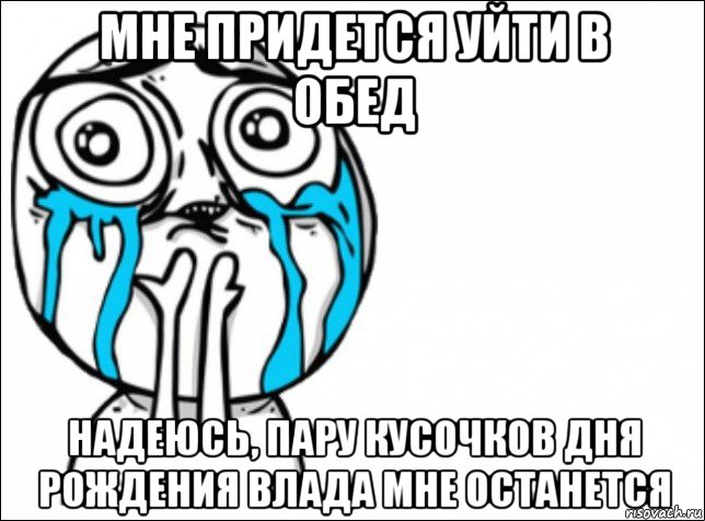 мне придется уйти в обед надеюсь, пару кусочков дня рождения влада мне останется