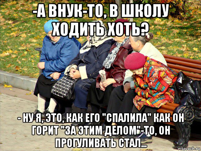 -а внук-то, в школу ходить хоть? - ну я, это, как его "спалила" как он горит "за этим делом"-то, он прогуливать стал...