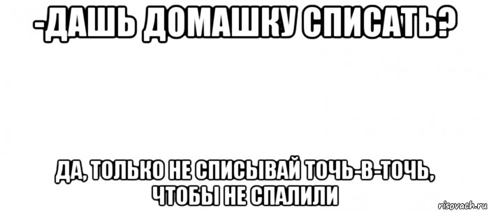 -дашь домашку списать? да, только не списывай точь-в-точь, чтобы не спалили