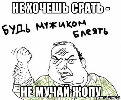 не хочешь срать - не мучай жопу