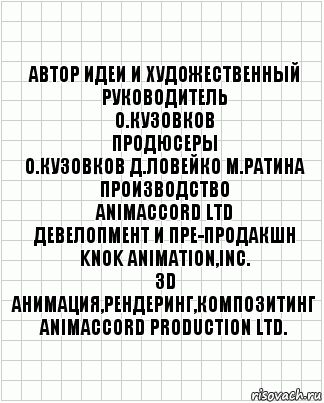 автор идеи и художественный
руководитель
О.Кузовков
продюсеры
О.Кузовков Д.Ловейко М.Ратина
производство
ANIMACCORD LTD
девелопмент и пре-продакшн
KNOK Animation,Inc.
3D анимация,рендеринг,Композитинг
ANIMACCORD PRODUCTION Ltd., Комикс  бумага