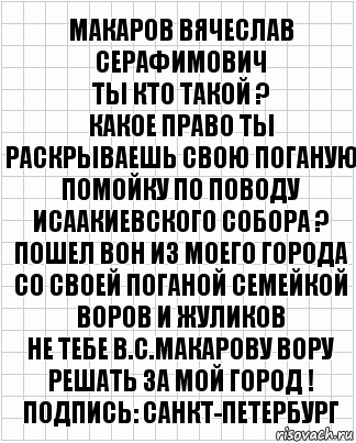 МАКАРОВ ВЯЧЕСЛАВ СЕРАФИМОВИЧ
ТЫ КТО ТАКОЙ ?
КАКОЕ ПРАВО ТЫ РАСКРЫВАЕШЬ СВОЮ ПОГАНУЮ ПОМОЙКУ ПО ПОВОДУ ИСААКИЕВСКОГО СОБОРА ?
ПОШЕЛ ВОН ИЗ МОЕГО ГОРОДА
СО СВОЕЙ ПОГАНОЙ СЕМЕЙКОЙ ВОРОВ И ЖУЛИКОВ
НЕ ТЕБЕ В.С.МАКАРОВУ ВОРУ РЕШАТЬ ЗА МОЙ ГОРОД !
Подпись: САНКТ-ПЕТЕРБУРГ, Комикс  бумага