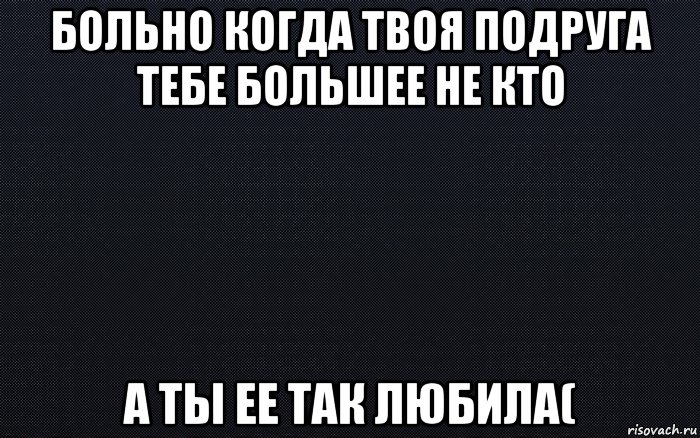 больно когда твоя подруга тебе большее не кто а ты ее так любила(, Мем черный фон